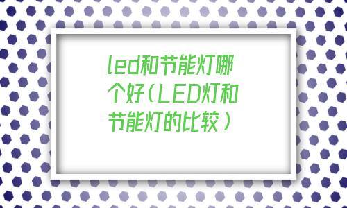 灯是led的好还是节能的好(led和节能灯区别)