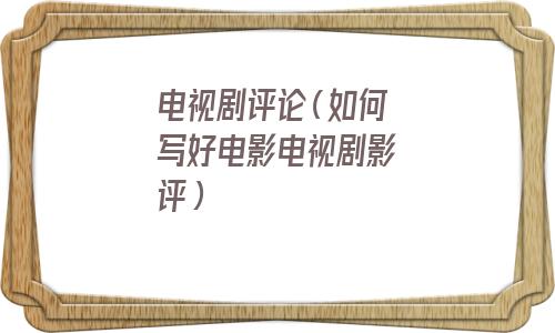 电视剧评论(如何写好电影电视剧影评) 电视剧评论(如何写好电影电视剧影评)