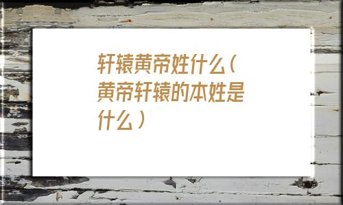 轩辕黄帝的后代姓什么(黄帝名轩辕炎帝名什么)