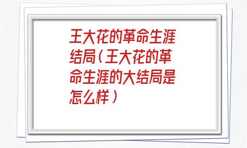 王大花的革命生涯结局是什么(王大花的革命生涯结局都谁活着)