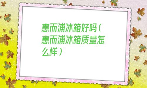惠而浦冰箱好不好(惠而浦冰箱质量好吗冰箱哪个好)