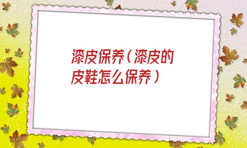 漆皮如何保养(漆皮的保养及注意事项)