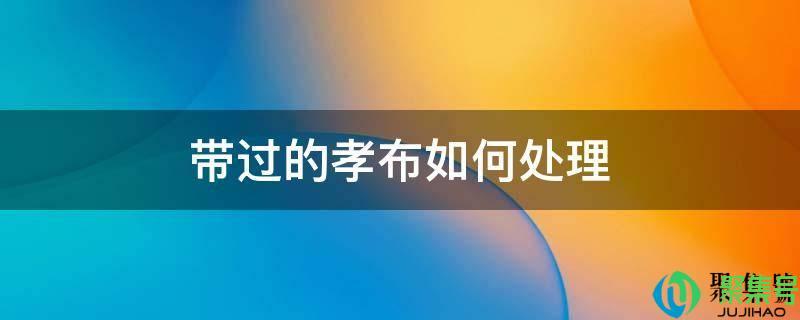 用完的孝布怎么处理(把孝布带回家怎么处理)