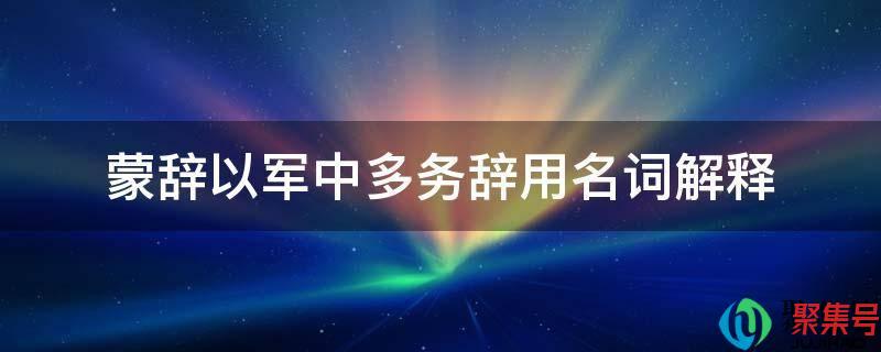 蒙辞以军中多务中的辞的意思(蒙辞以军中多务是什么意思)