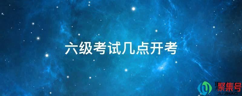 6级考试下午几点考(六级考试时间下午几点开始)