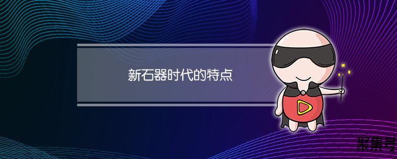 新石器时代的特点及代表文化有哪些(新石器时代的特点)
