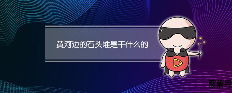 黄河边石头堆是什么意思(黄河边的石头堆是干什么的)