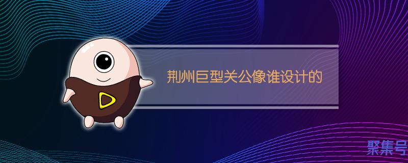 荆州关公像设计者(荆州巨型关公设计者是谁)