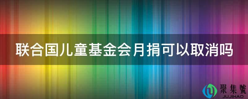联合国儿童基金会每月捐款可以取消吗(联合国儿童基金会月捐)