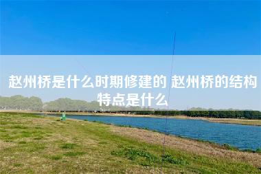 赵州桥是什么时期修建的 赵州桥的结构特点是什么